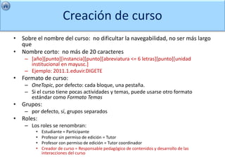 Creación de curso
• Sobre el nombre del curso: no dificultar la navegabilidad, no ser más largo
  que
• Nombre corto: no más de 20 caracteres
    – [año][punto][instancia][punto][abreviatura <= 6 letras][punto][unidad
      institucional en mayusc.]
    – Ejemplo: 2011.1.eduvir.DIGETE
• Formato de curso:
    – OneTopic, por defecto: cada bloque, una pestaña.
    – Si el curso tiene pocas actividades y temas, puede usarse otro formato
      estándar como Formato Temas
• Grupos:
    – por defecto, sí, grupos separados
• Roles:
    – Los roles se renombran:
        •   Estudiante = Participante
        •   Profesor sin permiso de edición = Tutor
        •   Profesor con permiso de edición = Tutor coordinador
        •   Creador de curso = Responsable pedagógico de contenidos y desarrollo de las
            interacciones del curso
 