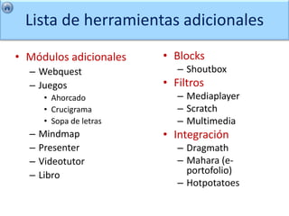 Lista de herramientas adicionales

• Módulos adicionales     • Blocks
  – Webquest                 – Shoutbox
  – Juegos                • Filtros
       • Ahorcado            – Mediaplayer
       • Crucigrama          – Scratch
       • Sopa de letras      – Multimedia
  –   Mindmap             • Integración
  –   Presenter              – Dragmath
  –   Videotutor             – Mahara (e-
  –   Libro                    portofolio)
                             – Hotpotatoes
 