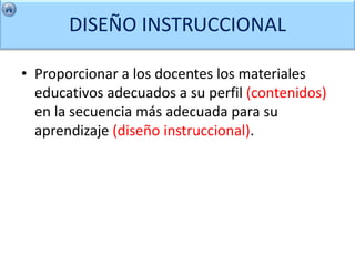 DISEÑO INSTRUCCIONAL

• Proporcionar a los docentes los materiales
  educativos adecuados a su perfil (contenidos)
  en la secuencia más adecuada para su
  aprendizaje (diseño instruccional).
 