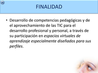 FINALIDAD

• Desarrollo de competencias pedagógicas y de
  el aprovechamiento de las TIC para el
  desarrollo profesional y personal, a través de
  su participación en espacios virtuales de
  aprendizaje especialmente diseñados para sus
  perfiles.
 