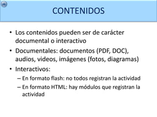 CONTENIDOS

• Los contenidos pueden ser de carácter
  documental o interactivo
• Documentales: documentos (PDF, DOC),
  audios, videos, imágenes (fotos, diagramas)
• Interactivos:
  – En formato flash: no todos registran la actividad
  – En formato HTML: hay módulos que registran la
    actividad
 