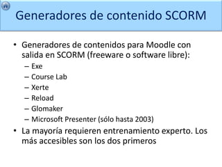 Generadores de contenido SCORM

• Generadores de contenidos para Moodle con
  salida en SCORM (freeware o software libre):
  –   Exe
  –   Course Lab
  –   Xerte
  –   Reload
  –   Glomaker
  –   Microsoft Presenter (sólo hasta 2003)
• La mayoría requieren entrenamiento experto. Los
  más accesibles son los dos primeros
 