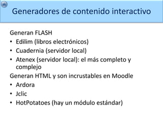 Generadores de contenido interactivo

Generan FLASH
• Edilim (libros electrónicos)
• Cuadernia (servidor local)
• Atenex (servidor local): el más completo y
  complejo
Generan HTML y son incrustables en Moodle
• Ardora
• Jclic
• HotPotatoes (hay un módulo estándar)
 