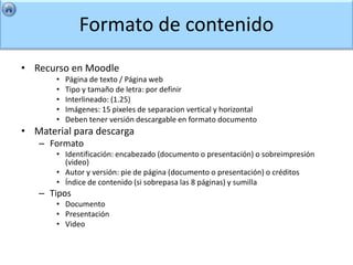 Formato de contenido
• Recurso en Moodle
       •   Página de texto / Página web
       •   Tipo y tamaño de letra: por definir
       •   Interlineado: (1.25)
       •   Imágenes: 15 pixeles de separacion vertical y horizontal
       •   Deben tener versión descargable en formato documento
• Material para descarga
   – Formato
       • Identificación: encabezado (documento o presentación) o sobreimpresión
         (video)
       • Autor y versión: pie de página (documento o presentación) o créditos
       • Índice de contenido (si sobrepasa las 8 páginas) y sumilla
   – Tipos
       • Documento
       • Presentación
       • Video
 