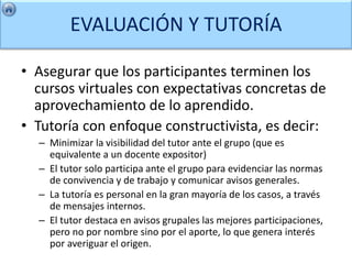 EVALUACIÓN Y TUTORÍA

• Asegurar que los participantes terminen los
  cursos virtuales con expectativas concretas de
  aprovechamiento de lo aprendido.
• Tutoría con enfoque constructivista, es decir:
  – Minimizar la visibilidad del tutor ante el grupo (que es
    equivalente a un docente expositor)
  – El tutor solo participa ante el grupo para evidenciar las normas
    de convivencia y de trabajo y comunicar avisos generales.
  – La tutoría es personal en la gran mayoría de los casos, a través
    de mensajes internos.
  – El tutor destaca en avisos grupales las mejores participaciones,
    pero no por nombre sino por el aporte, lo que genera interés
    por averiguar el origen.
 