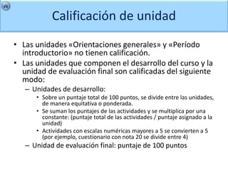 Calificación de unidad
• Las unidades «Orientaciones generales» y «Período
  introductorio» no tienen calificación.
• Las unidades que componen el desarrollo del curso y la
  unidad de evaluación final son calificadas del siguiente
  modo:
   – Unidades de desarrollo:
      • Sobre un puntaje total de 100 puntos, se divide entre las unidades,
        de manera equitativa o ponderada.
      • Se suman los puntajes de las actividades y se multiplica por una
        constante: (puntaje total de las actividades / puntaje asignado a la
        unidad)
      • Actividades con escalas numéricas mayores a 5 se convierten a 5
        (por ejemplo, cuestionario con nota 20 se divide entre 4)
   – Unidad de evaluación final: puntaje de 100 puntos
 