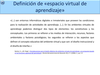 Definición de «espacio virtual de
             aprendizaje»
«(…) son entornos informáticos digitales e inmateriales que proveen las condiciones
para la realización de actividades de aprendizaje. (…). En los ambientes virtuales de
aprendizaje podemos distinguir dos tipos de elementos: los constitutivos y los
conceptuales. Los primeros se refieren a los medios de interacción, recursos, factores
ambientales y factores psicológicos; los segundos se refieren a los aspectos que
definen el concepto educativo del ambiente virtual y que son: el diseño instruccional y
el diseño de interfaz.»

    Batista, H., y M. Ángel. «Consideraciones para el diseño didáctico de ambientes virtuales de aprendizaje: una propuesta basada
    en las funciones cognitivas del aprendizaje». Revista Iberoamericana de Educación 38, nº. 5 (2006): 2., pp. 2-3
 