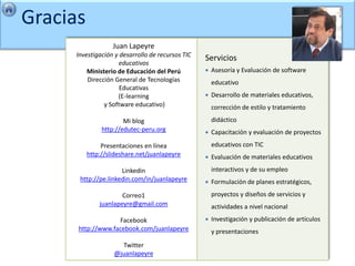 Gracias
                   Juan Lapeyre
     Investigación y desarrollo de recursos TIC
                                                  Servicios
                     educativos
         Ministerio de Educación del Perú            Asesoría y Evaluación de software
         Dirección General de Tecnologías             educativo
                     Educativas
                    (E-learning                      Desarrollo de materiales educativos,
               y Software educativo)                  corrección de estilo y tratamiento
                       Mi blog                        didáctico
               http://edutec-peru.org                Capacitación y evaluación de proyectos
               Presentaciones en línea                educativos con TIC
          http://slideshare.net/juanlapeyre          Evaluación de materiales educativos
                     Linkedin                         interactivos y de su empleo
      http://pe.linkedin.com/in/juanlapeyre          Formulación de planes estratégicos,
                      Correo1                         proyectos y diseños de servicios y
              juanlapeyre@gmail.com                   actividades a nivel nacional
                   Facebook                          Investigación y publicación de artículos
      http://www.facebook.com/juanlapeyre             y presentaciones
                     Twitter
                   @juanlapeyre
 