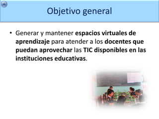 Objetivo general

• Generar y mantener espacios virtuales de
  aprendizaje para atender a los docentes que
  puedan aprovechar las TIC disponibles en las
  instituciones educativas.
 