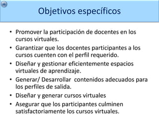 Objetivos específicos

• Promover la participación de docentes en los
  cursos virtuales.
• Garantizar que los docentes participantes a los
  cursos cuenten con el perfil requerido.
• Diseñar y gestionar eficientemente espacios
  virtuales de aprendizaje.
• Generar/ Desarrollar contenidos adecuados para
  los perfiles de salida.
• Diseñar y generar cursos virtuales
• Asegurar que los participantes culminen
  satisfactoriamente los cursos virtuales.
 