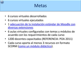 Metas

• 6 cursos virtuales desarrollados
• 6 cursos virtuales ejecutados
• 1 adecuación de la instalación estándar de Moodle con
  diversas extensiones
• 6 aulas virtuales configuradas con temas y módulos de
  acuerdo con los requerimientos de cada curso
• 1200 docentes capacitados (REFERENCIA: POA 2011)
• Cada curso aporta al menos 3 recursos en formato
  SCORM (como un módulo didáctico).
 