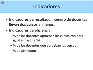 Indicadores

• Indicadores de resultado: número de docentes
  llevan dos cursos al menos.
• Indicadores de eficiencia:
  – % de los docentes aprueban los cursos con nota
    igual a mayor a 14
  – % de los docentes que aprueban los cursos
  – % de abandono
 