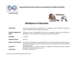 Capacitación Educativa Virtual de Actualización Profesional (CEV@P)

TÍTULO DEL CURSO

WebQuest en Educación
DESCRIPCIÓN

OBJETIVO TERMINAL DEL
CURSO

Curso que permite conocer los beneficios de un WebQuest como herramienta educativa al
vivenciar la elaboración de un WebQuest, curso on line.
.
Al finalizar el curso el participante contará con las competencias necesarias para: Diseñar un
WebQuest en el área de enseñanza del participante y diseñar la guía didáctica

DURACIÓN

4 semanas.

HORAS DE ESTUDIO

24 horas.

PERFIL DEL PARTICIPANTE

Docentes de la Universidad Internacional de Ecuador de la Escuela de Nutriología.Talento docente
universitario interesado en desarrollar competencias para el aprendizaje en línea. (Profesionales de
Educación/Docentes)
Computador/laptop con conexión a Internet y dispositivos multimedia Cornetas, micrófono
Motivación, orientación al logro, autonomía
Lic. Néstor G. Clemente Oria

REQUISITOS
FACILITADOR:

Diseño Instruccional Elaborado por Néstor ClementeP. 2

 