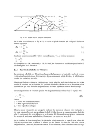 Fig. Nº 15.- Red de flujo en una presa heterogènea
En un tubo de corriente de la fig. Nº 15 el caudal se puede expresar por cualquiera de la dos
formas siguientes:
1
1
1 a
b
h
kq
∆
=∆ (24)
2
2
2 a
b
h
kq
∆
=∆ (25)
Igualando las expresiones (24) y (25) y sabiendo que a1 = b1, se obtiene la relaciòn:
2
2
1
2
a
b
k
k
= (26)
Por ejemplo si k2= 2 k1, entonces b2 = 2 a2. Es decir, los elementos de la red de flujo de la zona 2
son rectàngulos en la relaciòn 1:2.
2.2.6 Resistencia a la Falla por Filtraciòn
La resistencia a la falla por filtración es la capacidad que posee el material o suelo de oponer
resistencia al surgimiento de deformaciones de su componente sòlido debido a la tubificaciòn,
erosión por contacto y reventón.
El agua que fluye a travès de un cuerpo poroso, ejerce sobre las partìculas de èste una fuerza por
unidad de volumen, en la direcciòn del gradiente hidràulico. Dicha fuerza se denomina fuerza
de filtración, que tiene direcciòn perpendicular a las lìnaes equipotenciales de la red de flujo.
La fuerza por unidad de volumen ejercida por el agua en la direcciòn del flujo se expresa por:
ωγ
b
h
j
∆
= (27)
Donde:
j = fuerza por unidad de volumen
i = Δh/b = gradiente hidràulico
γω = peso especìfico del agua
El suelo resiste esta acciòn, por una parte, mediante las fuerzas de cohesión entre partìculas y,
por otra, gracias al soporte que a cada partícula le brindan las que se encuentran aguas abajo de
ella. El componente del peso del suelo en la direcciòn del flujo puede actuar a favor o en contra
del arrastre de pertìculas, segùn la direcciòn de aquel con respecto a la vertical.
En un dominio de flujo homogèneo, las partìculas localizadas sobre la superficie de salida del
flujo se encuentran màs expuestas al arrastre por las fuerzas de filtración. Màs aùn, ciertas
irregularidades, como una pequeña cavidad en la cara de salida, crean concentraciones de flujo
hf
Δ h
Δ h
Δ h
Δ h
k1
k1
Fundaciòn impermeable
b1
a1
1
2
3
4
a2
b2
k2
k2
Δq
 