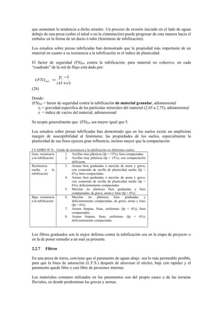 que aumentan la tendencia a dicho arrastre. Un proceso de erosión iniciado en el lado de aguas
debajo de una presa (sobre el talud o en la cimentación) puede progresar de esta manera hacia el
embalse en la forma de un ducto ò tubo (fenómeno de tubificaciòn).
Los estudios sobre presas tubificadas han demostrado que la propiedad màs importante de un
material en cuanto a su resistencia a la tubificaciòn es el ìndice de plasticidad.
El factor de seguridad (FS)tub contra la tubificaciòn, para material no cohesivo, en cada
“cuadrado” de la red de flujo està dado por:
)1(
1
)(
ei
FS s
tub
+
−
=
γ
(28)
Donde:
(FS)tub = factor de seguridad contra la tubificaciòn de material granular, adimensional
γs = gravedad especìfica de las partìculas minerales del material (2.65 a 2.75), adimensional
e = ìndice de vacìos del material, adimensional
Se acepta generalmente que (FS)tub sea mayor igual que 5.
Los estudios sobre presas tubificadas han demostrado que en los suelos existe un amplìsimo
margen de susceptibilidad al fenómeno; las propiedades de los suelos, especialmente la
plasticidad de sus finos ejercen gran influencia, incluso mayor que la compactaciòn.
CUADRO Nº 8.- Grado de resistencia a la tubificaciòn en diferentes suelos.
Gran resistencia
a la tubificaciòn
1. Arcillas muy plàsticas (Ip > 15%), bien compactadas.
2. Arcillas muy plàsticas (Ip > 15%), con compactaciòn
deficiente.
Resistencia
media a la
tubificaciòn
3. Arenas bien graduadas o mezclas de arena y grava,
con contenido de arcilla de plasticidad media (Ip >
6%), bien compactadas.
4. Arenas bien graduadas o mezclas de arena y grava,
con contenido de arcilla de plasticidad media (Ip >
6%), deficientemente compactadas.
5. Mezclas no plàsticas bien graduadas y bien
compactadas, de grava, arena y limo (Ip < 6%).
Baja resistencia
a la tubificaciòn
6. Mezclas no plàsticas bien graduadas y
deficientemente compactadas, de grava, arena y limo
(Ip < 6%).
7. Arenas limpias, finas, uniformes (Ip < 6%), bien
compactadas.
8. Arenas limpias, finas, uniformes (Ip < 6%),
deficientemente compactadas.
Los filtros graduados son la mejor defensa contra la tubificaciòn sea en la etapa de proyecto o
en la de poner remedio a un mal ya presente.
2.2.7 Filtros
En una presa de tierra, conviene que el paramento de aguas abajo sea lo màs permeable posible,
para que la lìnea de saturación (L.F.S.) después de atravesar el núcleo, baje con rapidez y el
paramento quede libre o casi libre de presiones internas.
Los materiales comunes utilizados en los paramentos son del propio cauce o de las terrazas
fluviales, en donde predominan las gravas y arenas.
 