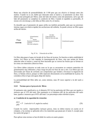 Basta una relaciòn de permeabilidades de 1/100 para que sea efectivo el drenaje entre dos
medios. Cuando no es asì, habrà que intercalar entre el núcleo y el paramento un dren. Este
deberà estar protegido por filtros, tanto del lado del núcleo como del paramento, salvo que del
lado del paramento se cumpliera la condiciòn de filtro. Cuando el espaldòn es permeable, èl
mismo sirve de drenaje y sòlo falta un filtro entre èl y el núcleo.
Es deseable que el paramento de aguas arriba sea tambièn permeable, para que sus presiones
internas sigan con relativa rapidez las oscilaciones del embalse. Se puede colocar un filtro aguas
arriba del núcleo.
Fig. Nº 16.- Ubicación de un filtro
Un filtro deja pasar el agua sin lavado de los finos de la presa. Su funciòn es darle estabilidad al
núcleo. Los filtros no solo impiden la transmigraciòn de finos, sino que actùan de forma
inducida sobre el núcleo y zonas de finos haciendo que se cierren las fisuras que se forman en
las zonas con materiales cohesivos finos.
Los filtros deben colocarse en toda zona en la que se encuentren en contacto materiales de
granulometrìa muy diferentes y haya riesgo de paso de finos de uno a otro. Los filtros que son
atravesados por lìneas de corriente con componentes que tienden a favorecer la migración de
finos, se llaman crìticos, porque su fallo repercute directamente en la estabilidad de la presa. Se
considera crìtico el que està aguas abajo del núcleo.
La permeabilidad del filtro debe ser, como mìnimo, unas 20 veces superior a la del suelo a
proteger.
2.2.8 Normas para el proyecto de filtros
El parámetro màs significativo es el diámetro D15 de las partìculas del filtro que son iguales o
menores que el 15% del total. Otro parámetro es el diámetro d85 de las partìculas del suelo
base, iguales o menores que el 85% del total. Los porcentajes estàn referidos al peso.
a) Condiciòn de la capacidad de retenciòn:
5
85
15
<
d
D
(varìa de 4 a 9, segùn los suelos) (29)
Cuando los suelos impermeables incluyen gravas, èstas no deben tenerse en cuenta en el
còmputo, y las normas se aplicaràn sòlo a los materiales que pasan por el tamiz 4, excepto para
los suelos del grupo 3.
Para aplicar estas normas se han dividido los suelos en cuatro grupos:
(Granulometrìa
fina)
- Núcleo
Paramento homogèneo
Cimiento
Otra zona cualquiera
FILTRO
Capas progresivas.
Puede ser una sola capa.
Granulometrìa gruesa
Flujo
 