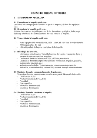 DISEÑO DE PRESAS DE TIERRA
I. INFORMACION NECESARIA
1.1 Ubicación de la boquilla y del vaso.
Utilizando una carta geogràfica se ubica el eje de la boquilla y el àrea del espejo del
vaso.
1.2 Geologìa de la boquilla y del vaso.
Informe elaborado por un geòlogo acerca de las formaciones geològicas, fallas, napa
freàtica y estabilidad de los taludes tanto del vaso como de la boquilla.
1.3 Topografìa de la boquilla y del vaso.
- Plano topogràfico a curvas de nivel, cada 1.00 m, del vaso y de la boquilla (hasta
300 m aguas abajo del eje).
- Ubicación del eje de la presa en el plano de la boquilla.
1.4 Hidrologìa del proyecto.
- Información climatològica: Velocidad màxima del viento, evaporación diaria o
mensual, temperatura màxima y mìnima.
- Caudales de aporte de la cuenca al 75% y 85% de persistencia.
- Caudales de demanda del proyecto (consumo poblacional, irrigaciòn, pecuario,
hidroenergìa, industrial, etc.)
- Volúmenes del embalse: Volumen muerto, volumen muerto por cota de
derivación, volumen inactivo, volumen ùtil, volumen de super almacenamiento.
1.5 Mecànica de suelos y rocas del material de prèstamo.
El estudio se hace en las canteras en un radio no mayor de 5 km desde la boquilla.
- Clasificaciòn SUCS .
- Pruebas triaxiales (UU, CU, CD)
- Porosidad
- Peso especìfico
- Pruebas de permeabilidad
- Mòdulo de deformaciòn
1.6 Mecànica de suelos y rocas de la boquilla.
- Clasificaciòn SUCS
- Pruebas triaxiales (UU, CU, CD)
- Porosidad
- Peso especìfico
- Pruebas de permeabilidad
- Mòdulo de deformaciòn
 
