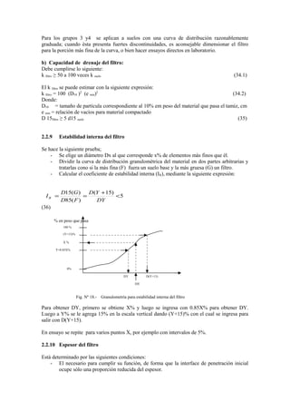 Para los grupos 3 y4 se aplican a suelos con una curva de distribución razonablemente
graduada; cuando èsta presenta fuertes discontinuidades, es aconsejable dimensionar el filtro
para la porciòn màs fina de la curva, o bien hacer ensayos directos en laboratorio.
b) Capacidad de drenaje del filtro:
Debe cumplirse lo siguiente:
k filtro ≥ 50 a 100 veces k suelo (34.1)
El k filtro se puede estimar con la siguiente expresión:
k filtro = 100 (D10 )2
(e min)2
(34.2)
Donde:
D10 = tamaño de partícula correspondiente al 10% em peso del material que pasa el tamiz, cm
e min = relaciòn de vacìos para material compactado
D 15filtro ≥ 5 d15 suelo (35)
2.2.9 Estabilidad interna del filtro
Se hace la siguiente prueba;
- Se elige un diámetro Dx al que corresponde x% de elementos màs finos que èl.
- Dividir la curva de distribución granulomètrica del material en dos partes arbitrarias y
tratarlas cono si la màs fina (F) fuera un suelo base y la màs gruesa (G) un filtro.
- Calcular el coeficiente de estabilidad interna (IR), mediante la siguiente expresión:
5
)15(
)(85
)(15
<
+
==
DY
YD
FD
GD
IR
(36)
Fig. Nº 18.- Granulometrìa para estabilidad interna del filtro
Para obtener DY, primero se obtiene X% y luego se ingresa con 0.85X% para obtener DY.
Luego a Y% se le agrega 15% en la escala vertical dando (Y+15)% con el cual se ingresa para
salir con D(Y+15).
En ensayo se repite para varios puntos X, por ejemplo con intervalos de 5%.
2.2.10 Espesor del filtro
Està determinado por las siguientes condiciones:
- El necesario para cumplir su funciòn, de forma que la interface de penetración inicial
ocupe sòlo una proporción reducida del espesor.
100 %
(Y+15)%
X %
Y=0.85X%
DY D(Y+15)
DX
0%
% en peso que pasa
 