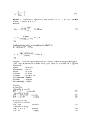 2/1
2
4








=
filtrok
q
d

(39)
Ejemplo 3.- Dimensionar el espesor de un filtro inclinado γ = 75º , ‫׀‬=35.0 m, q = 0.0085
m3
/s/m, kx = 0.18 m/s, kx/ky = 20.
Soluciòn:
( ) 





=
20
18.0
18.0filtrok = 0.0402 m/s (23)
( )( )
m
sen
d 22.0
º750402.0
0085.0
1 ==
(38)
Se adopta un valor mayor recomendado segùn la fig.Nº 20:
d1 = (1.0) (sen 75º) = 0.97 m
md 44.5
0402.0
)35()0085.0()4(
2 ==
(39)
Ejemplo 4.- Verificar la capacidad de retenciòn y drenaje del filtro de una presa homogènea ,
(suelo Grupo 1) ubicada en un lecho aluvial (suelo Grupo 3). Se cuenta con la siguiente
información:
kxpresa = 6x10-7
m/s
kxcimentaciòn = 10-3
m/s
kxfiltro = 0.18 m/s
D15 filtro = 2.76 cm
d15 presa = 1.25x10-4
cm
d15 cimentaciòn = 0.04 cm
d85 presa = 0.113 cm
d85 cimentaciòn = 1.92 cm
Soluciòn:
a) presa-filtro
- Capacidad de retenciòn
2.76 > 1.017 (no cumple) (30)
- Capacidad de drenaje
0.18 > 3x10-5
a 6x10-5
(cumple) (34)
2.76 > 6.25x10-4
(cumple) (35)
b) cimentación-filtro
- Capacidad de retenciòn
2.76 < 7.68 (cumple) (32)
- Capacidad de drenaje
0.18 > 5x10-2
a 10-1
(cumple) (34)
2.76 > 0.2 (cumple) (35)
 