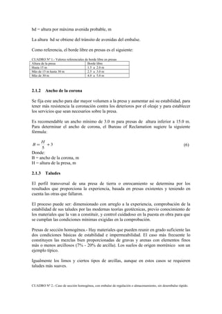 hd = altura por màxima avenida probable, m
La altura hd se obtiene del trànsito de avenidas del embalse.
Como referencia, el borde libre en presas es el siguiente:
CUADRO Nº 1.- Valores referenciales de borde libre en presas
Altura de la presa Borde libre
Hasta 15 m 1.5 a 2.0 m
Màs de 15 m hasta 30 m 2.5 a 3.0 m
Màs de 30 m 4.0 a 5.0 m
2.1.2 Ancho de la corona
Se fija este ancho para dar mayor volumen a la presa y aumentar asì su estabilidad, para
tener màs resistencia la coronación contra los deterioros por el oleaje y para establecer
los servicios que sean necesarios sobre la presa.
Es recomendable un ancho mìnimo de 3.0 m para presas de altura inferior a 15.0 m.
Para determinar el ancho de corona, el Bureau of Reclamation sugiere la siguiente
fòrmula:
3
5
+=
H
B (6)
Donde:
B = ancho de la corona, m
H = altura de la presa, m
2.1.3 Taludes
El perfil transversal de una presa de tierra o enrocamiento se determina por los
resultados que proporciona la experiencia, basada en presas existentes y teniendo en
cuenta las otras que fallaron.
El proceso puede ser: dimensionado con arreglo a la experiencia, comprobación de la
estabilidad de sus taludes por las modernas teorìas geotècnicas, previo conocimiento de
los materiales que la van a constituir, y control cuidadoso en la puesta en obra para que
se cumplan las condiciones mìnimas exigidas en la comprobación.
Presas de secciòn homogènea.- Hay materiales que pueden reunir en grado suficiente las
dos condiciones bàsicas de estabilidad e impermeabilidad. El caso màs frecuente lo
constituyen las mezclas bien proporcionadas de gravas y arenas con elementos finos
màs o menos arcillosos (7% - 20% de arcilla). Los suelos de origen morrènico son un
ejemplo tìpico.
Igualmente los limos y ciertos tipos de arcillas, aunque en estos casos se requieren
taludes màs suaves.
CUADRO Nº 2.- Caso de secciòn homogènea, con embalse de regulación o almacenamiento, sin desembalse ràpido.
 