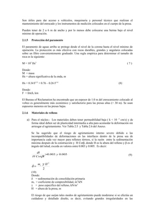 Son útiles para dar acceso a vehìculos, maquinaria y personal tècnico que realizan el
mantenimiento del enrocado y los instrumentos de mediciòn colocados en el cuerpo de la presa.
Pueden tener de 2 a 6 m de ancho y por lo menos debe colocarse una berma bajo el nivel
mìnimo de operación.
2.1.5 Protecciòn del paramento
El paramento de aguas arriba se protege desde el nivel de la corona hasta el nivel mìnimo de
operación. La protecciòn es màs efectiva con rocas durables, grandes y angulares colocadas
sobre un filtro convenientemente graduado. Una regla empìrica para determinar el tamaño de
roca es la siguiente:
M = 103
Hs3
( 7 )
Donde:
M = masa
Hs = altura significativa de la onda, m
Hs = 0.34 F1/2
+ 0.76 – 0.26 F1/4
(8)
Donde:
F = fetch, km
El Bureau of Reclamation ha encontrado que un espesor de 1.0 m del enrocamiento colocado al
volteo es generalmente màs econòmico y satisfactorio para las presas altas (> 30 m). Se usan
espesores menores en las presas bajas.
2.1.6 Materiales de relleno
a) Para el núcleo.- Los materiales deben tener permeabilidad baja ( k < 10 -5
cm/s) y de
forma ideal deben ser de plasticidad intermedia a alta para acomodar la deformación sin
arriesgar el agrietamiento. Ver Tabla 2.5 y Tabla 2.6 del Anexo.
Se ha sugerido que el riesgo de agrietamiento interno severo debido a las
incompatibilidades de deformaciones en las interfaces dentro de la presa sea de
importancia cada vez mayor para rellenos tèrreos, si la razòn entre la sedimentación
màxima después de la construcciòn y H Cotβ, donde H es la altura del relleno y β es el
àngulo del talud, exceda en valores entre 0.003 y 0.005. Es decir:
005.0003.0 y
CotH
>
β
δ
(9)
2
2
Hmv γ
δ =
(10)
Donde:
δ = sedimentación de consolidación primaria
mv = coeficiente de compresibilidad, m2
/kN
γ = peso especìfico del relleno, kN/m3
H = altura de la presa, m
El riesgo de que surjan tales modos de agrietamiento puede moderarse si se efectùa un
cuidadoso y detallado diseño, es decir, evitando grandes irregularidades en las
 