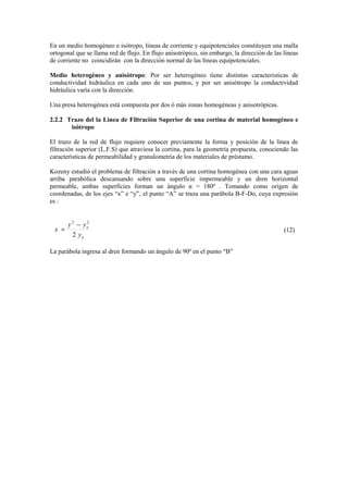 En un medio homogèneo e isótropo, líneas de corriente y equipotenciales constituyen una malla
ortogonal que se llama red de flujo. En flujo anisotrópico, sin embargo, la direcciòn de las líneas
de corriente no coincidiràn con la direcciòn normal de las lìneas equipotenciales.
Medio heterogèneo y anisòtropo: Por ser heterogèneo tiene distintas caracterìsticas de
conductividad hidràulica en cada uno de sus puntos, y por ser anisòtropo la conductividad
hidràulica varìa con la direcciòn.
Una presa heterogènea està compuesta por dos ò màs zonas homogèneas y anisotròpicas.
2.2.2 Trazo del la Lìnea de Filtraciòn Superior de una cortina de material homogèneo e
isòtropo
El trazo de la red de flujo requiere conocer previamente la forma y posición de la lìnea de
filtración superior (L.F.S) que atraviesa la cortina, para la geometría propuesta, conociendo las
caracterìsticas de permeabilidad y granulometrìa de los materiales de prèstamo.
Kozeny estudiò el problema de filtración a travès de una cortina homogènea con una cara aguas
arriba parabòlica descansando sobre una superficie impermeable y un dren horizontal
permeable, ambas superficies forman un àngulo α = 180º . Tomando como origen de
coordenadas, de los ejes “x” e “y”, el punto “A” se traza una paràbola B-F-Do, cuya expresión
es :
o
o
y
yy
x
2
22
−
= (12)
La paràbola ingresa al dren formando un àngulo de 90º en el punto “B”
 