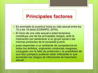Principales factores
 En promedio la juventud inicia su vida sexual entre los
15 y los 19 años (CONAPO, 2010).
 El inicio de una vida sexual a edad temprana,
constituye uno de los principales riesgos, ante la
motivación por pertenecer a un grupo social o las
mismas presiones de la sociedad juvenil,
 pues responden a un ambiente de competencia en
todos los ámbitos, originando conductas riesgosas,
conjugado con la falta de protección y la posibilidad de
que la(s) pareja(s) pudieran estar infectadas lo que
aumentan los riesgos de infecciones de trasmisión
sexual .
 