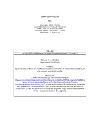 DISEÑO DE ACTIVIDADES
POR:
GRACIELA DIAZ COUTIN
FRANCIA ELENA ARGÜELLO VILLEGAS
DIANA SIRLEY MUÑOZ MADRID
SANDRA PATRICIA GRUESO OCORO
ILEANA ORTIZ BORRERO.
TIC + NEE
DEFINIR ACTIVIDADES PARA ESTUDIANTES CON NECESIDADES ESPECIALES
Nombre de la actividad:
Juguemos con los dibujos.
Objetivo:
Aprovecharel usode las Tics para facilitarlaparticipaciónactivade losestudiantescon NEE, en
el proceso de aprendizaje escolar.
Descripción:
A partir del uso del juego interactivo del Tangram
http://www.edicioneslolapirindola.com/cuentos_personalizados/AUD509_tangram/AUD509_ta
ngram_primaria_eje.asp y el juego online de dibujos colorear online.com
http://www.dibujoscolorearonline.com/ ,se hace reconocimientode loselementosinteractivos
para tener acceso a la información, es decir, con la orientación del docente, encender el
computador, uso del mouse identificar el logo del programa, llegar al contenido deseado e
iniciar a ejecutar las acciones del programa.
 