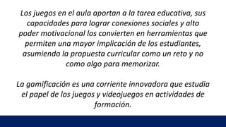 Los juegos en el aula aportan a la tarea educativa, sus
capacidades para lograr conexiones sociales y alto
poder motivacional los convierten en herramientas que
permiten una mayor implicación de los estudiantes,
asumiendo la propuesta curricular como un reto y no
como algo para memorizar.
La gamificación es una corriente innovadora que estudia
el papel de los juegos y videojuegos en actividades de
formación.
 