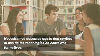 Necesitamos docentes que le den sentido
al uso de las tecnologías en contextos
formativos.
 