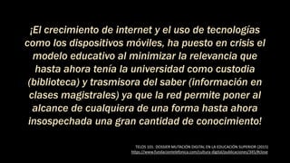 ¡El crecimiento de internet y el uso de tecnologías
como los dispositivos móviles, ha puesto en crisis el
modelo educativo al minimizar la relevancia que
hasta ahora tenía la universidad como custodia
(biblioteca) y trasmisora del saber (información en
clases magistrales) ya que la red permite poner al
alcance de cualquiera de una forma hasta ahora
insospechada una gran cantidad de conocimiento!
TELOS 101: DOSSIER MUTACIÓN DIGITAL EN LA EDUCACIÓN SUPERIOR (2015)
https://www.fundaciontelefonica.com/cultura-digital/publicaciones/345/#close
 