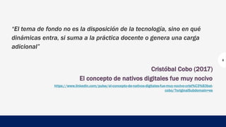 “El tema de fondo no es la disposición de la tecnología, sino en qué
dinámicas entra, si suma a la práctica docente o genera una carga
adicional”
Cristóbal Cobo (2017)
El concepto de nativos digitales fue muy nocivo
https://www.linkedin.com/pulse/el-concepto-de-nativos-digitales-fue-muy-nocivo-crist%C3%B3bal-
cobo/?originalSubdomain=es
5
 