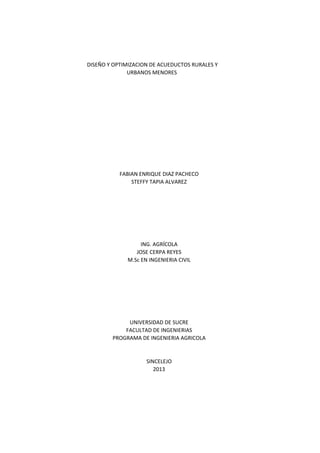 DISEÑO Y OPTIMIZACION DE ACUEDUCTOS RURALES Y
URBANOS MENORES

FABIAN ENRIQUE DIAZ PACHECO
STEFFY TAPIA ALVAREZ

ING. AGRÍCOLA
JOSE CERPA REYES
M.Sc EN INGENIERIA CIVIL

UNIVERSIDAD DE SUCRE
FACULTAD DE INGENIERIAS
PROGRAMA DE INGENIERIA AGRICOLA

SINCELEJO
2013

 