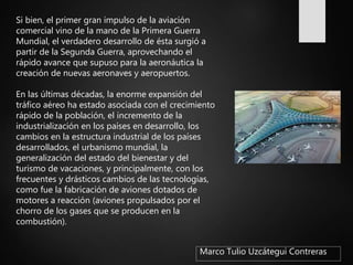 Marco Tulio Uzcátegui Contreras
Si bien, el primer gran impulso de la aviación
comercial vino de la mano de la Primera Guerra
Mundial, el verdadero desarrollo de ésta surgió a
partir de la Segunda Guerra, aprovechando el
rápido avance que supuso para la aeronáutica la
creación de nuevas aeronaves y aeropuertos.
En las últimas décadas, la enorme expansión del
tráfico aéreo ha estado asociada con el crecimiento
rápido de la población, el incremento de la
industrialización en los países en desarrollo, los
cambios en la estructura industrial de los países
desarrollados, el urbanismo mundial, la
generalización del estado del bienestar y del
turismo de vacaciones, y principalmente, con los
frecuentes y drásticos cambios de las tecnologías,
como fue la fabricación de aviones dotados de
motores a reacción (aviones propulsados por el
chorro de los gases que se producen en la
combustión).
 