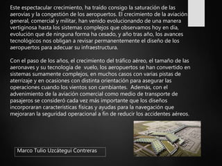 Marco Tulio Uzcátegui Contreras
Este espectacular crecimiento, ha traído consigo la saturación de las
aerovías y la congestión de los aeropuertos. El crecimiento de la aviación
general, comercial y militar, han venido evolucionando de una manera
vertiginosa hasta los sistemas complejos que observamos hoy en día,
evolución que de ninguna forma ha cesado, y año tras año, los avances
tecnológicos nos obligan a revisar permanentemente el diseño de los
aeropuertos para adecuar su infraestructura.
Con el paso de los años, el crecimiento del tráfico aéreo, el tamaño de las
aeronaves y su tecnología de vuelo, los aeropuertos se han convertido en
sistemas sumamente complejos, en muchos casos con varias pistas de
aterrizaje y en ocasiones con distinta orientación para asegurar las
operaciones cuando los vientos son cambiantes. Además, con el
advenimiento de la aviación comercial como medio de transporte de
pasajeros se consideró cada vez más importante que los diseños
incorporaran características físicas y ayudas para la navegación que
mejoraran la seguridad operacional a fin de reducir los accidentes aéreos.
 