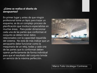 Marco Tulio Uzcátegui Contreras
¿Cómo se realiza el diseño de
aeropuertos?
En primer lugar y antes de que ningún
profesional tome un lápiz para trazar un
esquema, se da un complejo proceso de
planificación que involucra especialistas en
muchas áreas. Para poder dimensionar
cada una de las partes que conforman el
conjunto se deben tener datos
relacionados con la capacidad requerida
del sistema. No está de más indicar que un
aeropuerto debe funcionar como la
maquinaria de un reloj, todas y cada una
de las partes que lo conforman deben
operar perfectamente de forma individual
para que el resultado del conjunto brinde
un servicio de la máxima perfección.
 