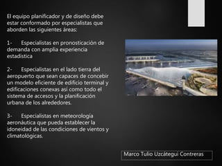 Marco Tulio Uzcátegui Contreras
El equipo planificador y de diseño debe
estar conformado por especialistas que
aborden las siguientes áreas:
1- Especialistas en pronosticación de
demanda con amplia experiencia
estadística
2- Especialistas en el lado tierra del
aeropuerto que sean capaces de concebir
un modelo eficiente de edificio terminal y
edificaciones conexas así como todo el
sistema de accesos y la planificación
urbana de los alrededores.
3- Especialistas en meteorología
aeronáutica que pueda establecer la
idoneidad de las condiciones de vientos y
climatológicas.
 