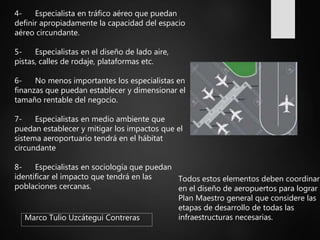 Marco Tulio Uzcátegui Contreras
4- Especialista en tráfico aéreo que puedan
definir apropiadamente la capacidad del espacio
aéreo circundante.
5- Especialistas en el diseño de lado aire,
pistas, calles de rodaje, plataformas etc.
6- No menos importantes los especialistas en
finanzas que puedan establecer y dimensionar el
tamaño rentable del negocio.
7- Especialistas en medio ambiente que
puedan establecer y mitigar los impactos que el
sistema aeroportuario tendrá en el hábitat
circundante
8- Especialistas en sociología que puedan
identificar el impacto que tendrá en las
poblaciones cercanas.
Todos estos elementos deben coordinars
en el diseño de aeropuertos para lograr u
Plan Maestro general que considere las
etapas de desarrollo de todas las
infraestructuras necesarias.
 