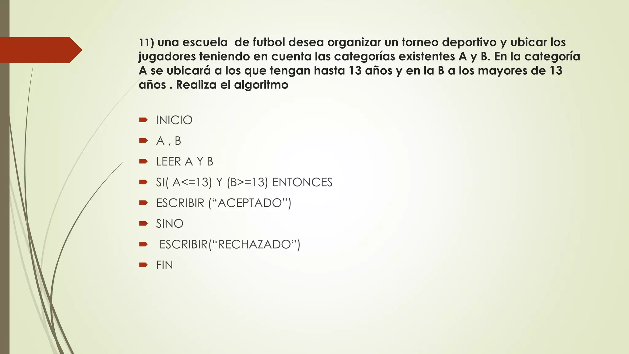 11) una escuela de futbol desea organizar un torneo deportivo y ubicar los
jugadores teniendo en cuenta las categorías existentes A y B. En la categoría
A se ubicará a los que tengan hasta 13 años y en la B a los mayores de 13
años . Realiza el algoritmo
 INICIO
 A , B
 LEER A Y B
 SI( A<=13) Y (B>=13) ENTONCES
 ESCRIBIR (“ACEPTADO”)
 SINO
 ESCRIBIR(“RECHAZADO”)
 FIN
 