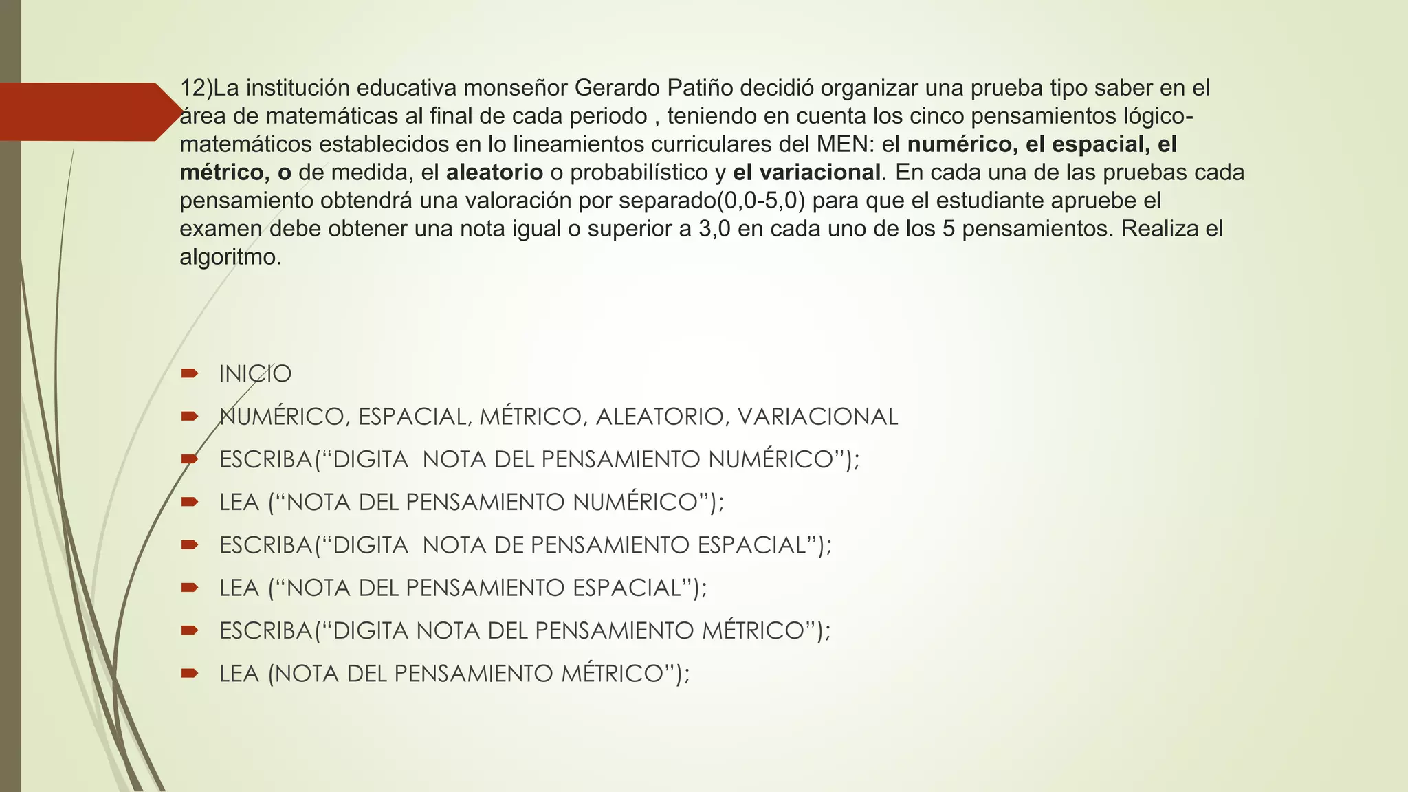 12)La institución educativa monseñor Gerardo Patiño decidió organizar una prueba tipo saber en el
área de matemáticas al final de cada periodo , teniendo en cuenta los cinco pensamientos lógico-
matemáticos establecidos en lo lineamientos curriculares del MEN: el numérico, el espacial, el
métrico, o de medida, el aleatorio o probabilístico y el variacional. En cada una de las pruebas cada
pensamiento obtendrá una valoración por separado(0,0-5,0) para que el estudiante apruebe el
examen debe obtener una nota igual o superior a 3,0 en cada uno de los 5 pensamientos. Realiza el
algoritmo.
 INICIO
 NUMÉRICO, ESPACIAL, MÉTRICO, ALEATORIO, VARIACIONAL
 ESCRIBA(“DIGITA NOTA DEL PENSAMIENTO NUMÉRICO”);
 LEA (“NOTA DEL PENSAMIENTO NUMÉRICO”);
 ESCRIBA(“DIGITA NOTA DE PENSAMIENTO ESPACIAL”);
 LEA (“NOTA DEL PENSAMIENTO ESPACIAL”);
 ESCRIBA(“DIGITA NOTA DEL PENSAMIENTO MÉTRICO”);
 LEA (NOTA DEL PENSAMIENTO MÉTRICO”);
 