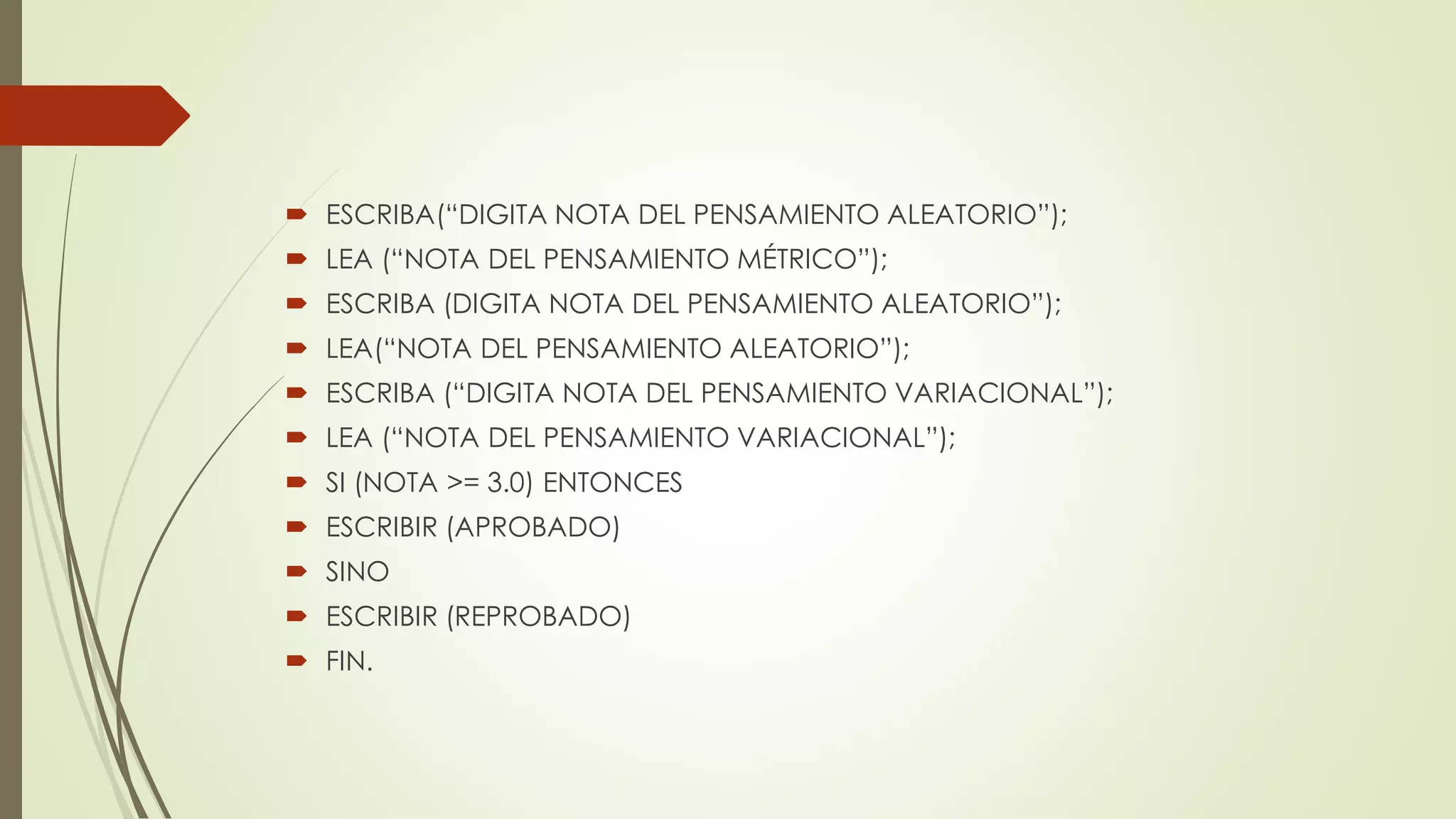  ESCRIBA(“DIGITA NOTA DEL PENSAMIENTO ALEATORIO”);
 LEA (“NOTA DEL PENSAMIENTO MÉTRICO”);
 ESCRIBA (DIGITA NOTA DEL PENSAMIENTO ALEATORIO”);
 LEA(“NOTA DEL PENSAMIENTO ALEATORIO”);
 ESCRIBA (“DIGITA NOTA DEL PENSAMIENTO VARIACIONAL”);
 LEA (“NOTA DEL PENSAMIENTO VARIACIONAL”);
 SI (NOTA >= 3.0) ENTONCES
 ESCRIBIR (APROBADO)
 SINO
 ESCRIBIR (REPROBADO)
 FIN.
 