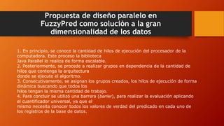 Propuesta de diseño paralelo en
FuzzyPred como solución a la gran
dimensionalidad de los datos
1. En principio, se conoce la cantidad de hilos de ejecución del procesador de la
computadora. Este proceso la biblioteca
Java Parallel lo realiza de forma escalable.
2. Posteriormente, se procede a realizar grupos en dependencia de la cantidad de
hilos que contenga la arquitectura
donde se ejecute el algoritmo.
3. Consecutivamente, se asignan los grupos creados, los hilos de ejecución de forma
dinámica buscando que todos los
hilos tengan la misma cantidad de trabajo.
4. Para concluir se utilizó una barrera (barrier), para realizar la evaluación aplicando
el cuantificador universal, ya que el
mismo necesita conocer todos los valores de verdad del predicado en cada uno de
los registros de la base de datos.
 