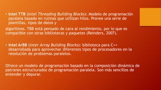 • Intel TTB (Intel Threading Building Blocks): Modelo de programación
paralela basado en rutinas que utilizan hilos. Provee una serie de
plantillas, tipos de datos y
algoritmos. TBB está pensado de cara al rendimiento, por lo que es
compatible con otras bibliotecas y paquetes (Reinders, 2007).
• Intel ArBB (Inter Array Building Blocks): biblioteca para C++
desarrollada para aprovechar diferentes tipos de procesadores en la
resolución de problemas paralelos.
Ofrece un modelo de programación basado en la composición dinámica de
patrones estructurados de programación paralela. Son más sencillos de
entender y depurar.
 