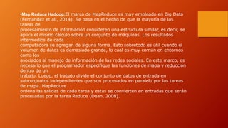 •Map Reduce Hadoop:El marco de MapReduce es muy empleado en Big Data
(Fernandez et al., 2014). Se basa en el hecho de que la mayoría de las
tareas de
procesamiento de información consideren una estructura similar, es decir, se
aplica el mismo cálculo sobre un conjunto de máquinas. Los resultados
intermedios de cada
computadora se agregan de alguna forma. Esto sobretodo es útil cuando el
volumen de datos es demasiado grande, lo cual es muy común en entornos
como los
asociados al manejo de información de las redes sociales. En este marco, es
necesario que el programador especifique las funciones de mapa y reducción
dentro de un
trabajo. Luego, el trabajo divide el conjunto de datos de entrada en
subconjuntos independientes que son procesados en paralelo por las tareas
de mapa. MapReduce
ordena las salidas de cada tarea y estas se convierten en entradas que serán
procesadas por la tarea Reduce (Dean, 2008).
 