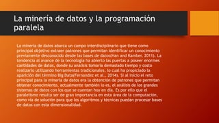 La minería de datos y la programación
paralela
La minería de datos abarca un campo interdisciplinario que tiene como
principal objetivo extraer patrones que permitan identificar un conocimiento
previamente desconocido desde las bases de datos(Han and Kamber, 2011). La
tendencia al avance de la tecnología ha abierto las puertas a poseer enormes
cantidades de datos, donde su análisis tomaría demasiado tiempo y costo
realizarlo utilizando herramientas tradicionales, lo cual ha propiciado la
aparición del término Big Data(Fernandez et al., 2014). Si al inicio el reto
principal para la minería de datos era la obtención de patrones que permitan
obtener conocimiento, actualmente también lo es, el análisis de los grandes
sistemas de datos con los que se cuentan hoy en día. Es por ello que el
paralelismo resulta ser de gran importancia en esta área de la computación,
como vía de solución para que los algoritmos y técnicas puedan procesar bases
de datos con esta dimensionalidad.
 