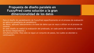 Propuesta de diseño paralelo en
FuzzyPred como solución a la gran
dimensionalidad de los datos
Para el diseño de paralelización de FuzzyPred específicamente en el proceso de evaluación
se aplica el paradigma de paralelismo
de datos, aplicado básicamente a la base de datos que se vaya a utilizar en el proceso de
minería.
En este diseño se realizó la evaluación del predicado, en cada parte del sistema de datos
de forma independiente y
simultáneamente. Para esto se sigue un conjunto de pasos, los cuales se abordan a
continuación:
 