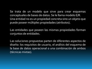 Se trata de un modelo que sirve para crear esquemas conceptuales de bases de datos. Se le llama modelo E/R.Una entidad no es un propiedad concreta sino un objeto que puede poseer múltiples propiedades (atributos).Las entidades que poseen las mismas propiedades forman conjuntos de entidades.Las soluciones propuestas parten de diferentes aspectos de diseño: los requisitos de usuario, el análisis del esquema de la base de datos operacional o una combinación de ambos (técnicas mixtas).