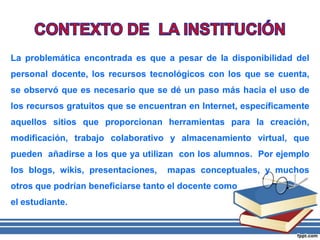 La problemática encontrada es que a pesar de la disponibilidad del
personal docente, los recursos tecnológicos con los que se cuenta,
se observó que es necesario que se dé un paso más hacia el uso de
los recursos gratuitos que se encuentran en Internet, específicamente
aquellos sitios que proporcionan herramientas para la creación,
modificación, trabajo colaborativo y almacenamiento virtual, que
pueden añadirse a los que ya utilizan con los alumnos. Por ejemplo
los blogs, wikis, presentaciones, mapas conceptuales, y muchos
otros que podrían beneficiarse tanto el docente como
el estudiante.
 