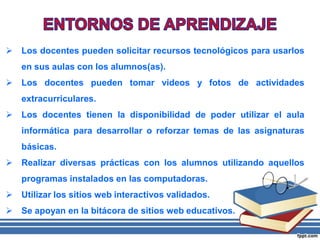  Los docentes pueden solicitar recursos tecnológicos para usarlos
en sus aulas con los alumnos(as).
 Los docentes pueden tomar videos y fotos de actividades
extracurriculares.
 Los docentes tienen la disponibilidad de poder utilizar el aula
informática para desarrollar o reforzar temas de las asignaturas
básicas.
 Realizar diversas prácticas con los alumnos utilizando aquellos
programas instalados en las computadoras.
 Utilizar los sitios web interactivos validados.
 Se apoyan en la bitácora de sitios web educativos.
 