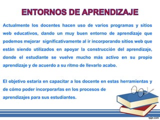 Actualmente los docentes hacen uso de varios programas y sitios
web educativos, dando un muy buen entorno de aprendizaje que
podemos mejorar significativamente al ir incorporando sitios web que
están siendo utilizados en apoyar la construcción del aprendizaje,
donde el estudiante se vuelve mucho más activo en su propio
aprendizaje y de acuerdo a su ritmo de llevarlo acabo.
El objetivo estaría en capacitar a los docente en estas herramientas y
de cómo poder incorporarlas en los procesos de
aprendizajes para sus estudiantes.
 